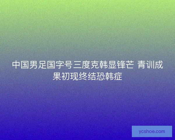 中国男足国字号三度克韩显锋芒 青训成果初现终结恐韩症