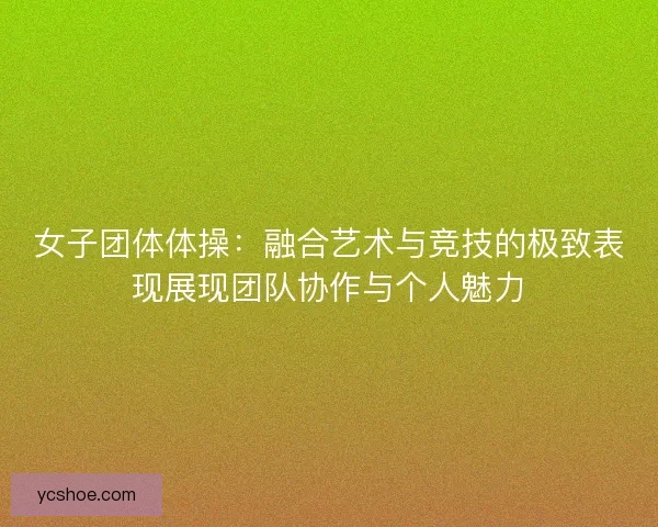 女子团体体操：融合艺术与竞技的极致表现展现团队协作与个人魅力