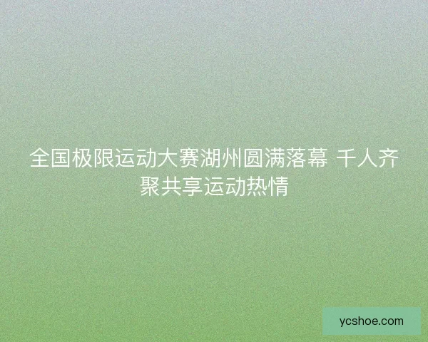 全国极限运动大赛湖州圆满落幕 千人齐聚共享运动热情